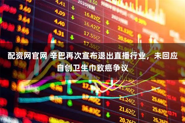 配资网官网 辛巴再次宣布退出直播行业，未回应自创卫生巾致癌争议