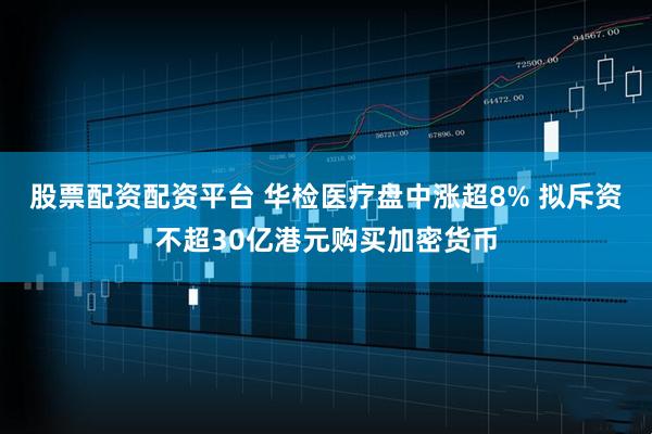 股票配资配资平台 华检医疗盘中涨超8% 拟斥资不超30亿港元购买加密货币