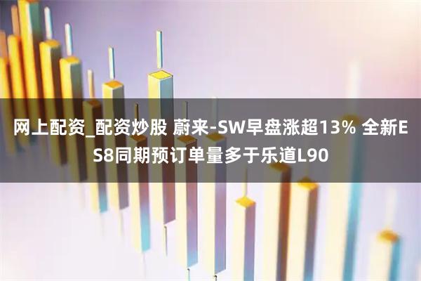 网上配资_配资炒股 蔚来-SW早盘涨超13% 全新ES8同期预订单量多于乐道L90