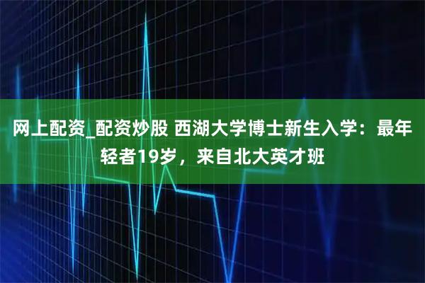 网上配资_配资炒股 西湖大学博士新生入学：最年轻者19岁，来自北大英才班
