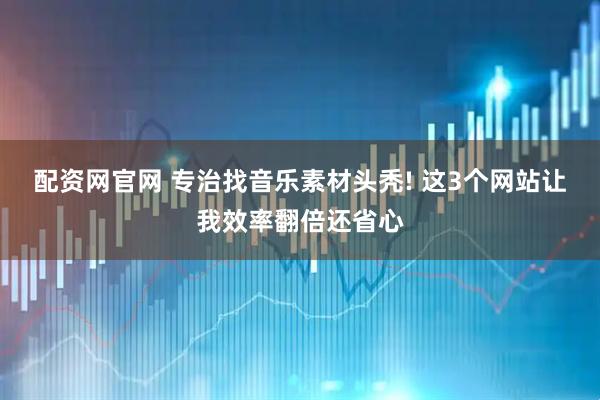 配资网官网 专治找音乐素材头秃! 这3个网站让我效率翻倍还省心