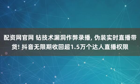 配资网官网 钻技术漏洞作弊录播, 伪装实时直播带货! 抖音无限期收回超1.5万个达人直播权限