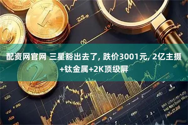 配资网官网 三星豁出去了, 跌价3001元, 2亿主摄+钛金属+2K顶级屏