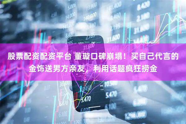 股票配资配资平台 董璇口碑崩塌！买自己代言的金饰送男方亲友，利用话题疯狂捞金