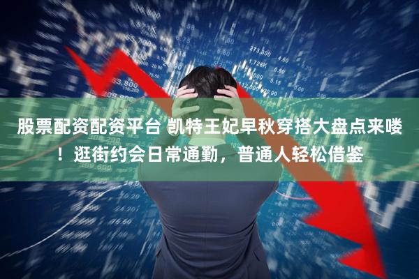 股票配资配资平台 凯特王妃早秋穿搭大盘点来喽！逛街约会日常通勤，普通人轻松借鉴