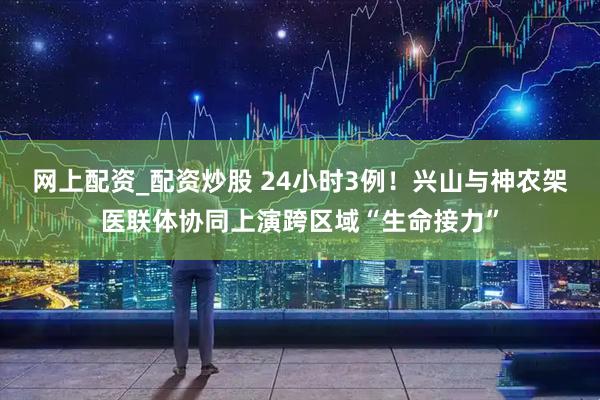 网上配资_配资炒股 24小时3例！兴山与神农架医联体协同上演跨区域“生命接力”