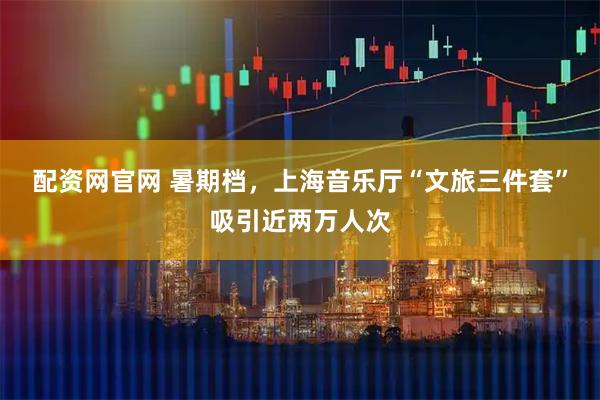 配资网官网 暑期档，上海音乐厅“文旅三件套”吸引近两万人次
