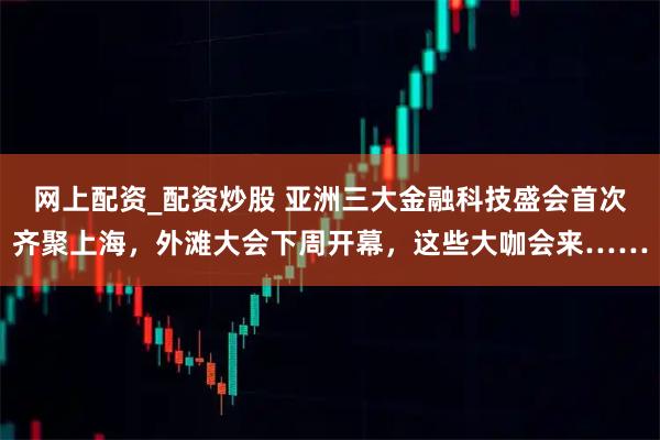 网上配资_配资炒股 亚洲三大金融科技盛会首次齐聚上海，外滩大会下周开幕，这些大咖会来……