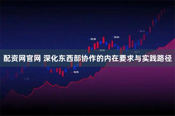 配资网官网 深化东西部协作的内在要求与实践路径