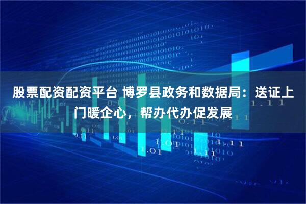 股票配资配资平台 博罗县政务和数据局：送证上门暖企心，帮办代办促发展
