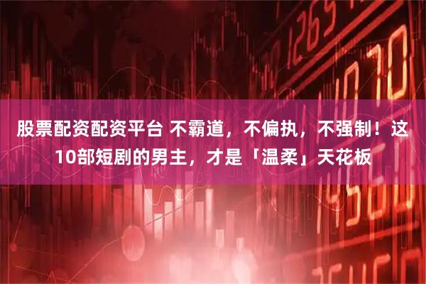 股票配资配资平台 不霸道，不偏执，不强制！这10部短剧的男主，才是「温柔」天花板
