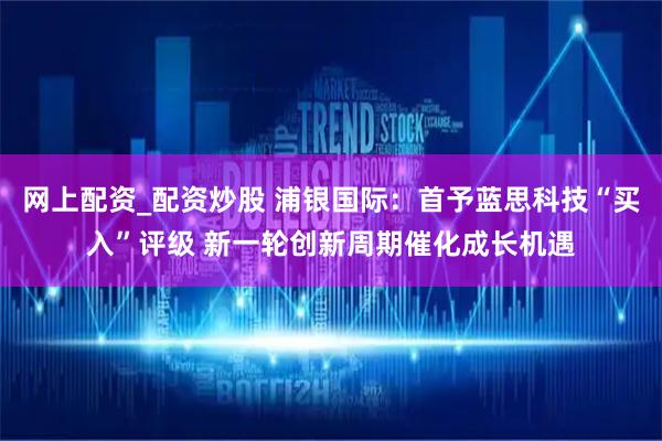 网上配资_配资炒股 浦银国际：首予蓝思科技“买入”评级 新一轮创新周期催化成长机遇