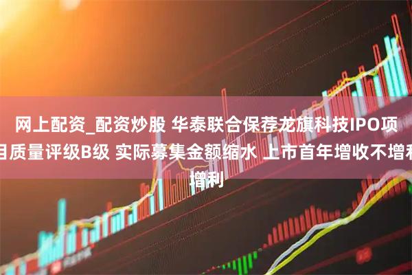 网上配资_配资炒股 华泰联合保荐龙旗科技IPO项目质量评级B级 实际募集金额缩水 上市首年增收不增利