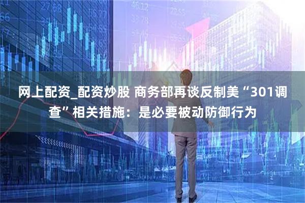 网上配资_配资炒股 商务部再谈反制美“301调查”相关措施：是必要被动防御行为