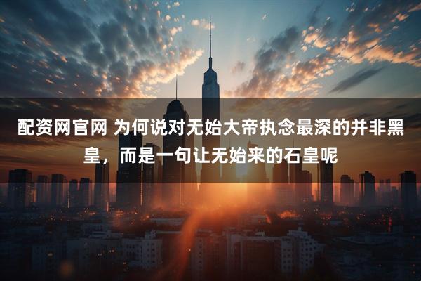 配资网官网 为何说对无始大帝执念最深的并非黑皇，而是一句让无始来的石皇呢