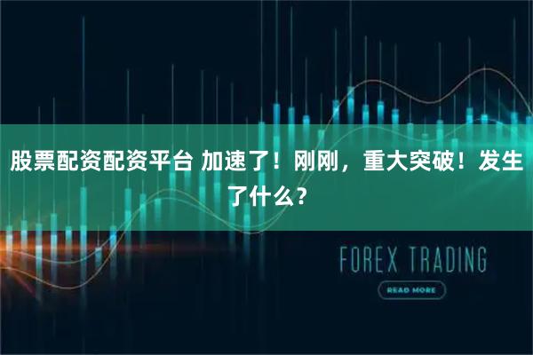 股票配资配资平台 加速了！刚刚，重大突破！发生了什么？