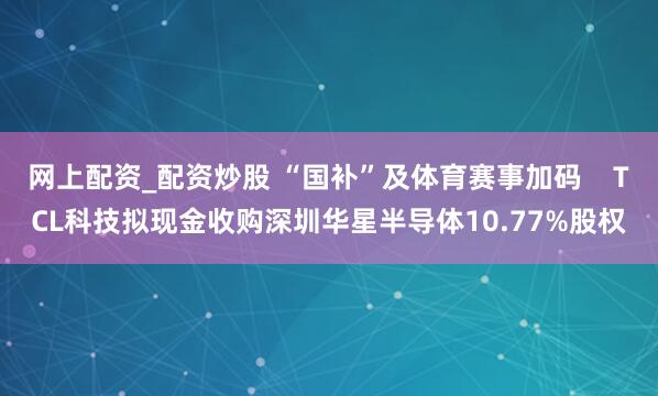 网上配资_配资炒股 “国补”及体育赛事加码    TCL科技拟现金收购深圳华星半导体10.77%股权
