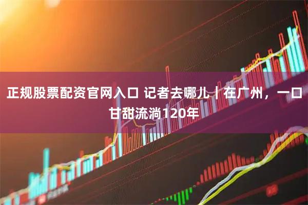 正规股票配资官网入口 记者去哪儿｜在广州，一口甘甜流淌120年