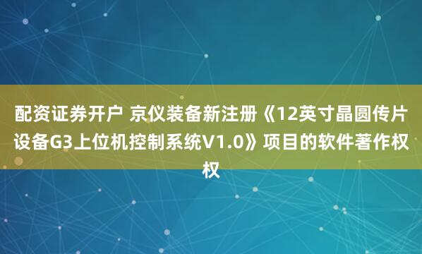 配资证券开户 京仪装备新注册《12英寸晶圆传片设备G3上位机控制系统V1.0》项目的软件著作权