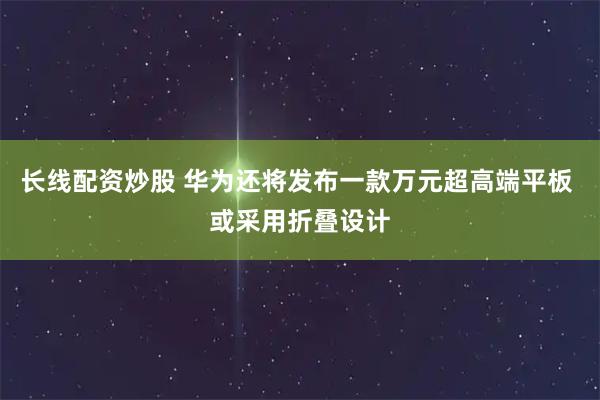 长线配资炒股 华为还将发布一款万元超高端平板 或采用折叠设计