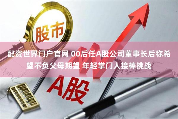 配资世界门户官网 00后任A股公司董事长后称希望不负父母期望 年轻掌门人接棒挑战