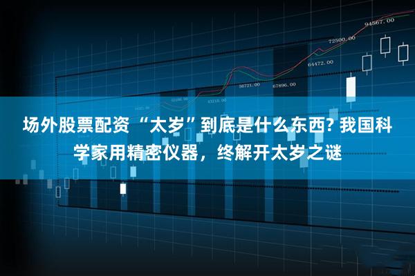 场外股票配资 “太岁”到底是什么东西? 我国科学家用精密仪器，终解开太岁之谜