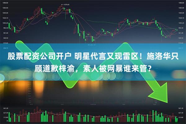 股票配资公司开户 明星代言又现雷区！施洛华只顾道歉梓渝，素人被网暴谁来管？