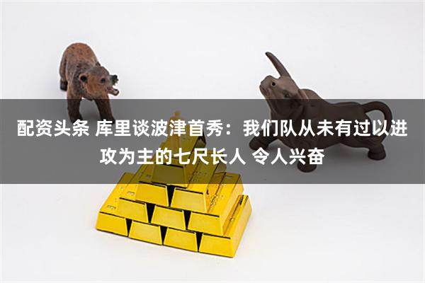 配资头条 库里谈波津首秀：我们队从未有过以进攻为主的七尺长人 令人兴奋