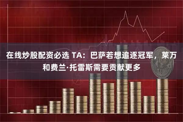 在线炒股配资必选 TA：巴萨若想追逐冠军，莱万和费兰·托雷斯需要贡献更多