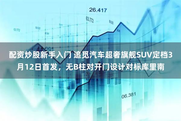配资炒股新手入门 追觅汽车超奢旗舰SUV定档3月12日首发，无B柱对开门设计对标库里南