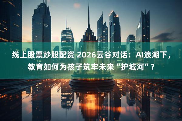 线上股票炒股配资 2026云谷对话：AI浪潮下，教育如何为孩子筑牢未来“护城河”?