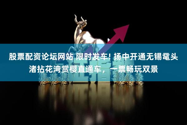 股票配资论坛网站 限时发车! 扬中开通无锡鼋头渚拈花湾赏樱直通车，一票畅玩双景