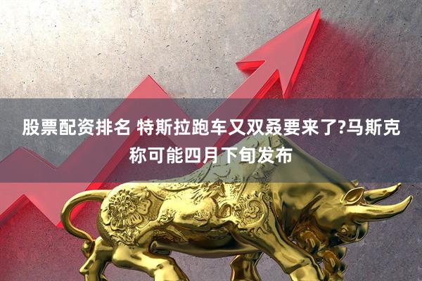 股票配资排名 特斯拉跑车又双叒要来了?马斯克称可能四月下旬发布