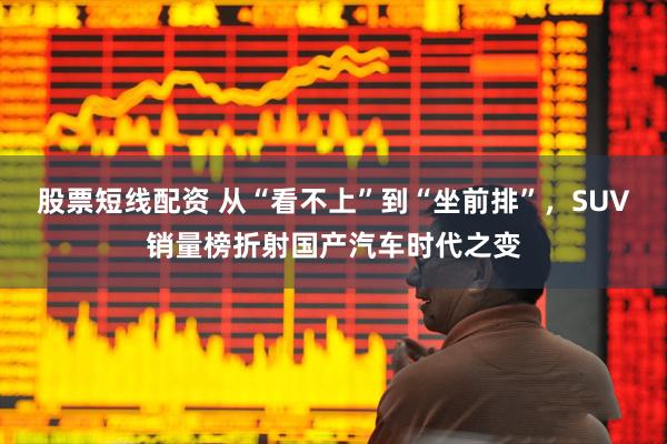 股票短线配资 从“看不上”到“坐前排”，SUV销量榜折射国产汽车时代之变