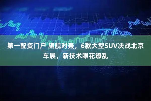 第一配资门户 旗舰对轰，6款大型SUV决战北京车展，新技术眼花缭乱