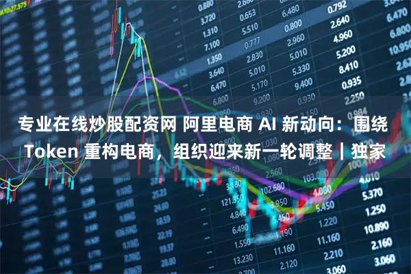 专业在线炒股配资网 阿里电商 AI 新动向：围绕 Token 重构电商，组织迎来新一轮调整｜独家