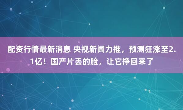 配资行情最新消息 央视新闻力推，预测狂涨至2.1亿！国产片丢的脸，让它挣回来了
