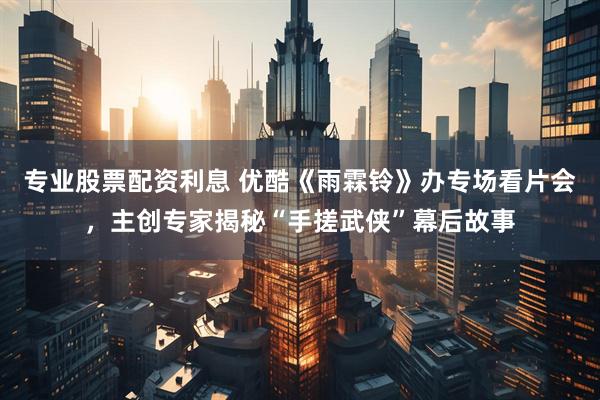 专业股票配资利息 优酷《雨霖铃》办专场看片会，主创专家揭秘“手搓武侠”幕后故事