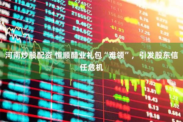 河南炒股配资 恒顺醋业礼包“难领”，引发股东信任危机