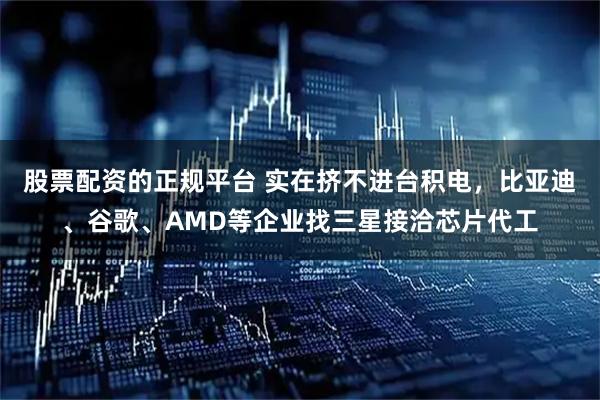 股票配资的正规平台 实在挤不进台积电，比亚迪、谷歌、AMD等企业找三星接洽芯片代工