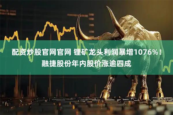 配资炒股官网官网 锂矿龙头利润暴增1076%！融捷股份年内股价涨逾四成