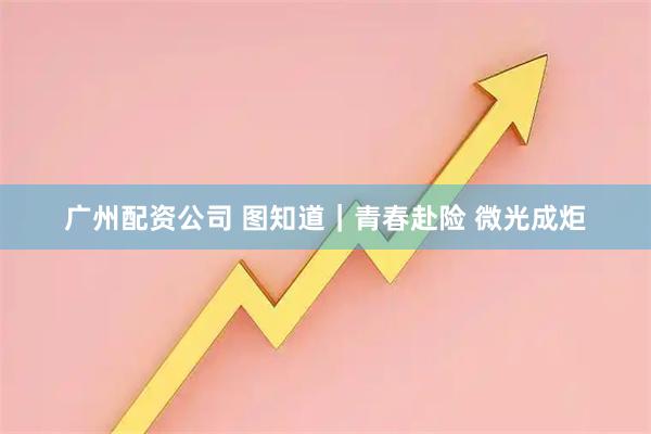 广州配资公司 图知道｜青春赴险 微光成炬