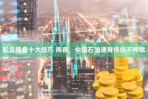 配资操盘十大技巧 雨夜，中国石油通宵保供不停歇