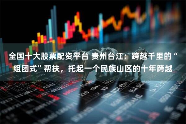 全国十大股票配资平台 贵州台江：跨越千里的“组团式”帮扶，托起一个民族山区的十年跨越